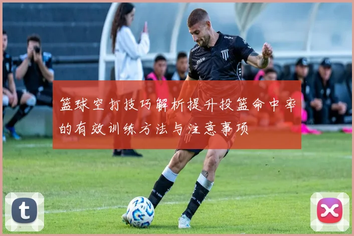 篮球空打技巧解析提升投篮命中率的有效训练方法与注意事项