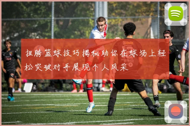 扭胯篮球技巧揭秘助你在球场上轻松突破对手展现个人风采