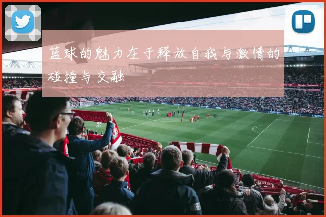 篮球的魅力在于释放自我与激情的碰撞与交融
