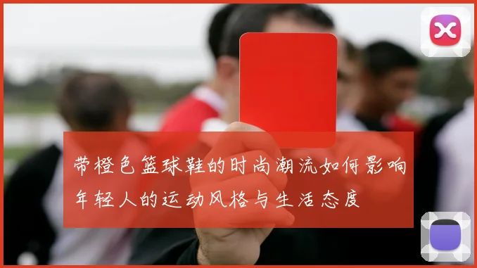 带橙色篮球鞋的时尚潮流如何影响年轻人的运动风格与生活态度