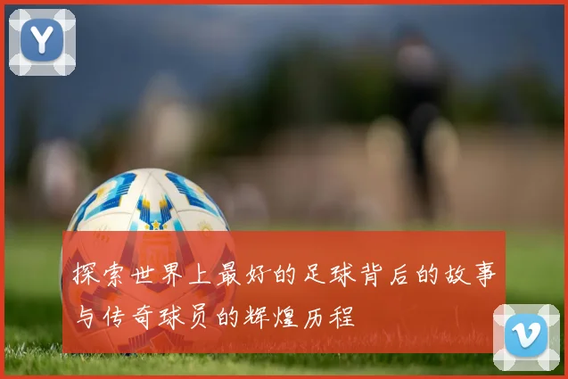 探索世界上最好的足球背后的故事与传奇球员的辉煌历程