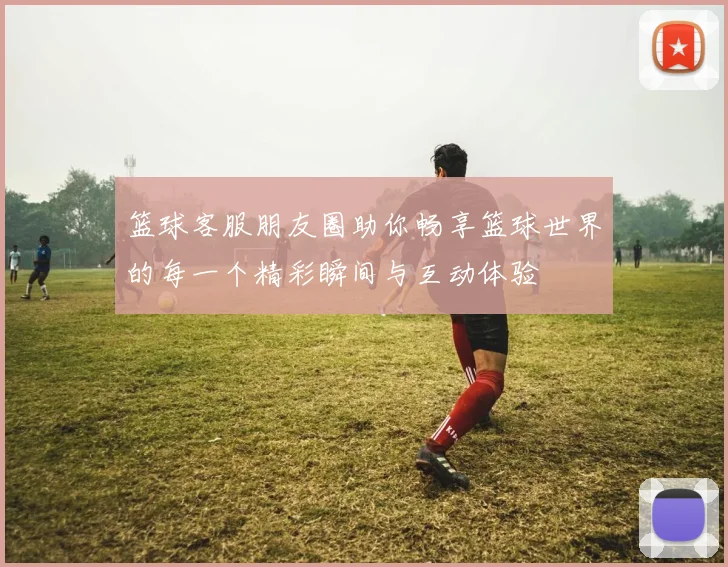 篮球客服朋友圈助你畅享篮球世界的每一个精彩瞬间与互动体验